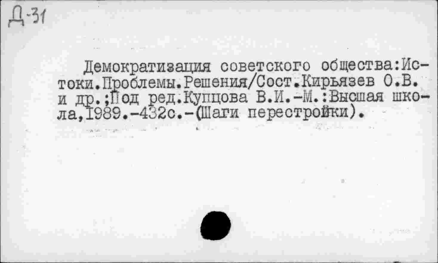 ﻿Д-з/
Демократизация советского общества:Ис-токи. Проблемы. Реш ения/С ост. Киръяз ев О.В. и др.;Под ред.Купцова В. И.-М.: Высшая школа, 1989.-432с.-(Шаги перестройки).